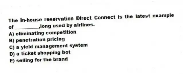 The in-house reservation Direct Connect is the latest example of __________,long used by airlines.
A) eliminating competition
B) penetration pricing
C) a yield management system
D) a ticket shopping bot
E) selling for the brand