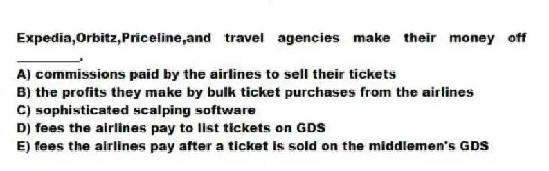 Expedia,Orbitz,Priceline,and travel agencies make their money off __________.
A) commissions paid by the airlines to sell their tickets
B) the profits they make by bulk ticket purchases from the airlines
C) sophisticated scalping software
D) fees the airlines pay to list tickets on GDS
E) fees the airlines pay after a ticket is sold on the middlemen's GDS
