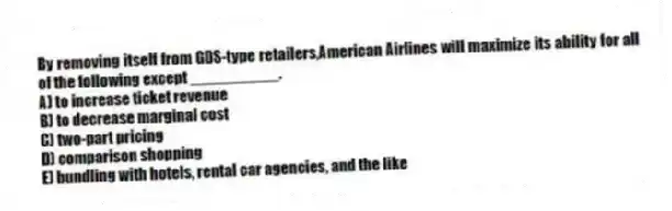 By removing itself from GDS-type retailers,American Airlines will maximize its ability for all of the following except __________.
A) to increase ticket revenue
B) to decrease marginal cost
C) two-part pricing
D) comparison shopping
E) bundling with hotels, rental car agencies, and the like