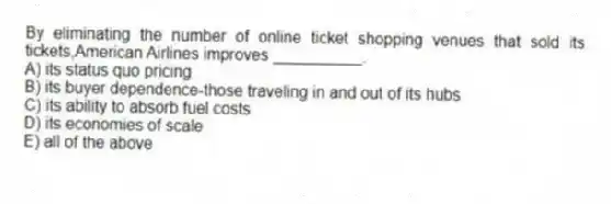 By eliminating the number of online ticket shopping venues that sold its tickets,American Airlines improves __________.
A) its status quo pricing
B) its buyer dependence-those traveling in and out of its hubs
C) its ability to absorb fuel costs
D) its economies of scale
E) all of the above