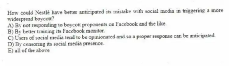 How could Nestlé have better anticipated its mistake with social media in triggering a more widespread boycott?
A) By not responding to boycott proponents on Facebook and the like.
B) By better training its Facebook monitor.
C) Users of social media tend to be opinionated and so a proper response can be anticipated.
D) By censoring its social media presence.
E) all of the above