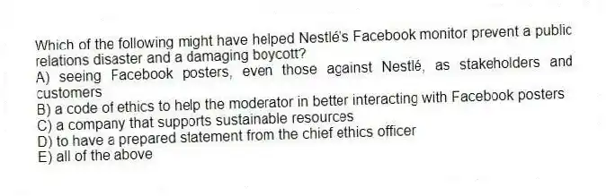 Which of the following might have helped Nestlé's Facebook monitor prevent a public relations disaster and a damaging boycott?
A) seeing Facebook posters, even those against Nestlé, as stakeholders and customers
B) a code of ethics to help the moderator in better interacting with Facebook posters
C) a company that supports sustainable resources
D) to have a prepared statement from the chief ethics officer
E) all of the above