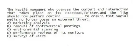 The Nestlé managers who oversee the content and interaction that takes place on its Facebook,Twitter,and the like should now perform routine __________ to ensure that social media no longer poses an external threat.
A) marketing analysis
B) removal of controversial postings
C) environmental scanning
D) performance reviews of its monitors
E) surveys of users