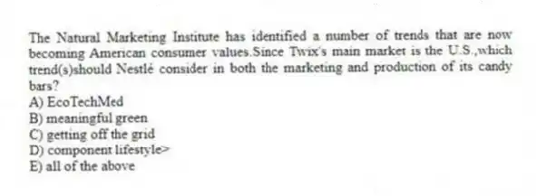 The Natural Marketing Institute has identified a number of trends that are now becoming American consumer values.Since Twix's main market is the U.S.,which trend(s)should Nestlé consider in both the marketing and production of its candy bars?
A) EcoTechMed
B) meaningful green
C) getting off the grid
D) component lifestyle>
E) all of the above