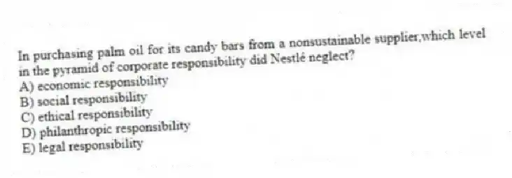 In purchasing palm oil for its candy bars from a nonsustainable supplier,which level in the pyramid of corporate responsibility did Nestlé neglect?
A) economic responsibility
B) social responsibility
C) ethical responsibility
D) philanthropic responsibility
E) legal responsibility