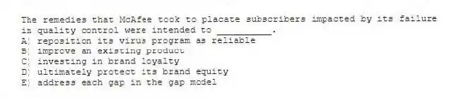 The remedies that McAfee took to placate subscribers impacted by its failure in quality control were intended to __________.
A) reposition its virus program as reliable
B) improve an existing product
C) investing in brand loyalty
D) ultimately protect its brand equity
E) address each gap in the gap model