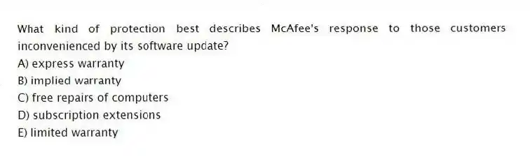 What kind of protection best describes McAfee's response to those customers inconvenienced by its software update?
A) express warranty
B) implied warranty
C) free repairs of computers
D) subscription extensions
E) limited warranty