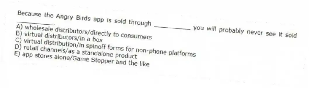 Because the Angry Birds app is sold through __________ you will probably never see it sold __________.
A) wholesale distributors/directly to consumers
B) virtual distributors/in a box
C) virtual distribution/in spinoff forms for non-phone platforms
D) retail channels/as a standalone product
E) app stores alone/Game Stopper and the like
