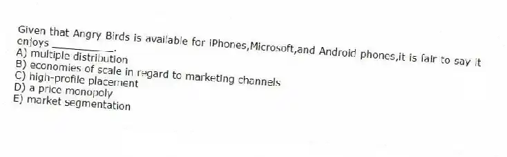 Given that Angry Birds is available for iPhones,Microsoft,and Android phones,it is fair to say it enjoys __________.
A) multiple distribution
B) economies of scale in regard to marketing channels
C) high-profile placement
D) a price monopoly
E) market segmentation
