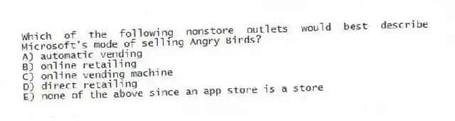 Which of the following nonstore outlets would best describe Microsoft's mode of selling Angry Birds?
A) automatic vending
B) online retailing
C) online vending machine
D) direct retailing
E) none of the above since an app store is a store