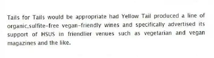 Tails for Tails would be appropriate had Yellow Tail produced a line of organic,sulfite-free vegan-friendly wines and specifically advertised its support of HSUS in friendlier venues such as vegetarian and vegan magazines and the like.