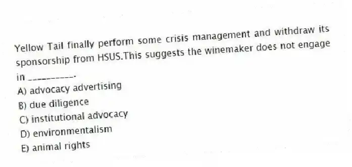 Yellow Tail finally perform some crisis management and withdraw its sponsorship from HSUS.This suggests the winemaker does not engage in __________.
A) advocacy advertising
B) due diligence
C) institutional advocacy
D) environmentalism
E) animal rights