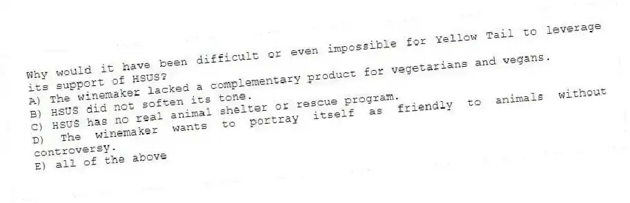 Why would it have been difficult or even impossible for Yellow Tail to leverage its support of HSUS?
A) The winemaker lacked a complementary product for vegetarians and vegans.
B) HSUS did not soften its tone.
C) HSUS has no real animal shelter or rescue program.
D) The winemaker wants to portray itself as friendly to animals without controversy.
E) all of the above