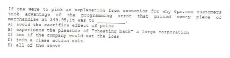 If one were to pick an explanation from economics for why 6pm.com customers took advantage of the programming error that priced every piece of merchandise at $49.95,it was to __________.
A) avoid the sacrifice effect of price
B) experience the pleasure of "cheating back" a large corporation
C) see if the company would eat the loss
D) join a class action suit
E) all of the above