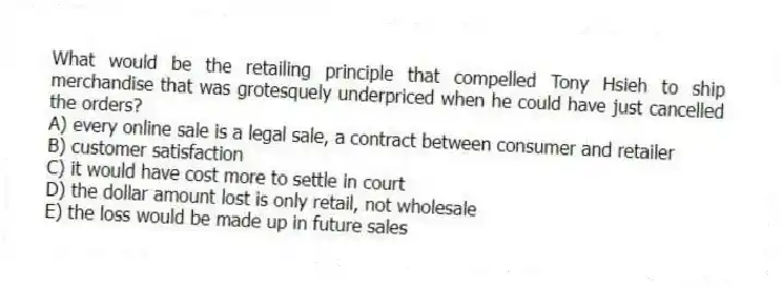 What would be the retailing principle that compelled Tony Hsieh to ship merchandise that was grotesquely underpriced when he could have just cancelled the orders?
A) every online sale is a legal sale, a contract between consumer and retailer
B) customer satisfaction
C) it would have cost more to settle in court
D) the dollar amount lost is only retail, not wholesale
E) the loss would be made up in future sales
