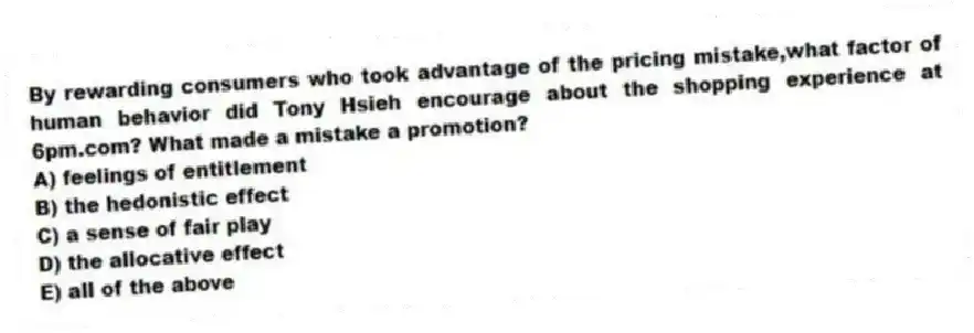 By rewarding consumers who took advantage of the pricing mistake,what factor of human behavior did Tony Hsieh encourage about the shopping experience at 6pm.com? What made a mistake a promotion?
A) feelings of entitlement
B) the hedonistic effect
C) a sense of fair play
D) the allocative effect
E) all of the above