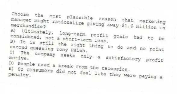 Choose the most plausible reason that marketing manager might rationalize giving away $1.6 million in merchandise?
A) Ultimately, long-term profit goals had to be considered, not a short-term loss.
B) It is still the right thing to do and no point second guessing Tony Hsieh.
C) The company seeks only a satisfactory profit motive.
D) People need a break from the recession.
E) So consumers did not feel like they were paying a penalty.