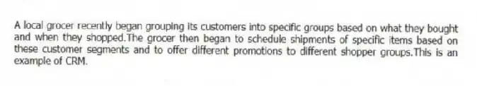 A local grocer recently began grouping its customers into specific groups based on what they bought and when they shopped.The grocer then began to schedule shipments of specific items based on these customer segments and to offer different promotions to different shopper groups.This is an example of CRM.