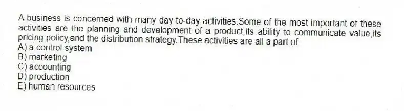A business is concerned with many day-to-day activities.Some of the most important of these activities are the planning and development of a product,its ability to communicate value,its pricing policy,and the distribution strategy.These activities are all a part of:
A) a control system
B) marketing
C) accounting
D) production
E) human resources