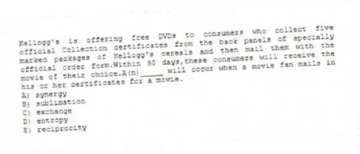 Kellogg's is offering free DVDs to consumers who collect five official Collection certificates from the back panels of specially marked packages of Kellogg's cereals and then mail them with the official order form.Within 90 days,these consumers will receive the movie of their choice.A(n)_____ will occur when a movie fan mails in his or her certificates for a movie.
A) synergy
B) sublimation
C) exchange
D) entropy
E) reciprocity