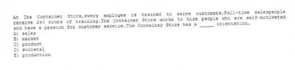 At The Container Store,every employee is trained to serve customers.Full-time salespeople receive 240 hours of training.The Container Store works to hire people who are self-motivated and have a passion for customer service.The Container Store has a _____ orientation.
A) sales
B) market
C) product
D) societal
E) production