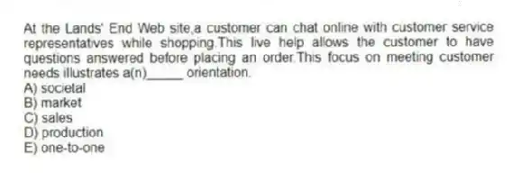 At the Lands' End Web site,a customer can chat online with customer service representatives while shopping.This live help allows the customer to have questions answered before placing an order.This focus on meeting customer needs illustrates a(n)_____ orientation.
A) societal
B) market
C) sales
D) production
E) one-to-one