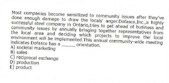 Most companies become sensitized to community issues after they've done enough damage to draw the locals' anger.Dofasco,Inc.,a highly successful steel company in Ontario,tries to get ahead of business and community issues by annually bringing together representatives from the local area and deciding which projects to improve the local environment will be implemented.This annual community-wide meeting indicates Dofasco has a _____ orientation.
A) societal marketing
B) sales
C) reciprocal exchange
D) production
E) product