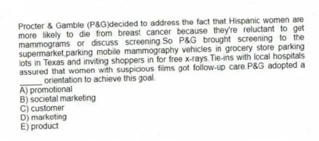 Procter & Gamble (P&G)decided to address the fact that Hispanic women are more likely to die from breast cancer because they're reluctant to get mammograms or discuss screening.So P&G brought screening to the supermarket,parking mobile mammography vehicles in grocery store parking lots in Texas and inviting shoppers in for free x-rays.Tie-ins with local hospitals assured that women with suspicious films got follow-up care.P&G adopted a _____ orientation to achieve this goal.
A) promotional
B) societal marketing
C) customer
D) marketing
E) product