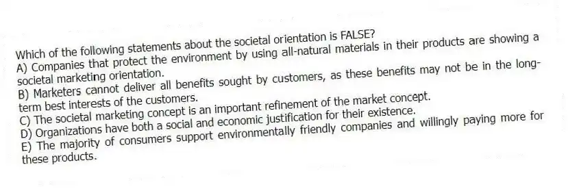 Which of the following statements about the societal orientation is FALSE?
A) Companies that protect the environment by using all-natural materials in their products are showing a societal marketing orientation.
B) Marketers cannot deliver all benefits sought by customers, as these benefits may not be in the long-term best interests of the customers.
C) The societal marketing concept is an important refinement of the market concept.
D) Organizations have both a social and economic justification for their existence.
E) The majority of consumers support environmentally friendly companies and willingly paying more for these products.