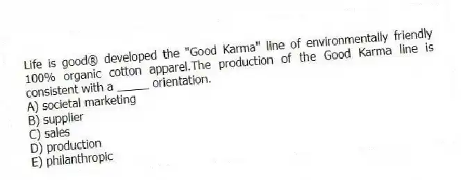 Life is good® developed the "Good Karma" line of environmentally friendly 100% organic cotton apparel.The production of the Good Karma line is consistent with a _____ orientation.
A) societal marketing
B) supplier
C) sales
D) production
E) philanthropic