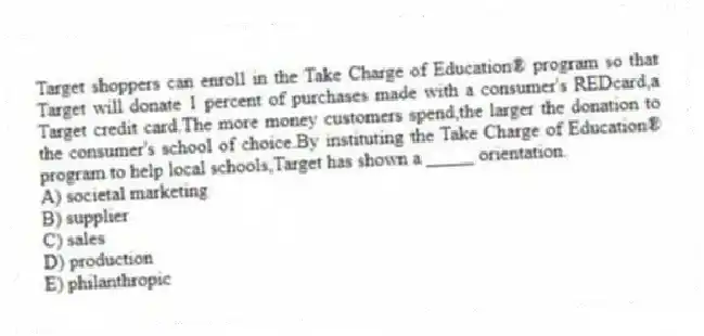 Target shoppers can enroll in the Take Charge of Education® program so that Target will donate 1 percent of purchases made with a consumer's REDcard,a Target credit card.The more money customers spend,the larger the donation to the consumer's school of choice.By instituting the Take Charge of Education® program to help local schools,Target has shown a _____ orientation.
A) societal marketing
B) supplier
C) sales
D) production
E) philanthropic