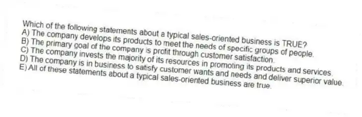 Which of the following statements about a typical sales-oriented business is TRUE?
A) The company develops its products to meet the needs of specific groups of people.
B) The primary goal of the company is profit through customer satisfaction.
C) The company invests the majority of its resources in promoting its products and services.
D) The company is in business to satisfy customer wants and needs and deliver superior value.
E) All of these statements about a typical sales-oriented business are true.