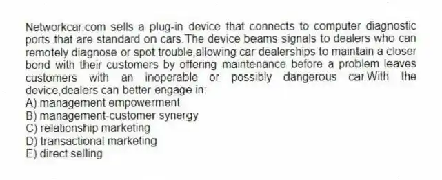 Networkcar.com sells a plug-in device that connects to computer diagnostic ports that are standard on cars.The device beams signals to dealers who can remotely diagnose or spot trouble,allowing car dealerships to maintain a closer bond with their customers by offering maintenance before a problem leaves customers with an inoperable or possibly dangerous car.With the device,dealers can better engage in:
A) management empowerment
B) management-customer synergy
C) relationship marketing
D) transactional marketing
E) direct selling