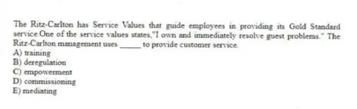 The Ritz-Carlton has Service Values that guide employees in providing its Gold Standard service.One of the service values states,"I own and immediately resolve guest problems." The Ritz-Carlton management uses _____ to provide customer service.
A) training
B) deregulation
C) empowerment
D) commissioning
E) mediating