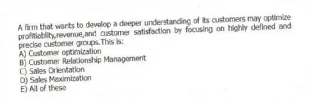 A firm that wants to develop a deeper understanding of its customers may optimize profitiablity,revenue,and customer satisfaction by focusing on highly defined and precise customer groups.This is:
A) Customer optimization
B) Customer Relationship Management
C) Sales Orientation
D) Sales Maximization
E) All of these