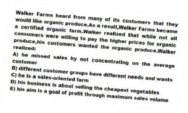 Walker Farms heard from many of its customers that they would like organic produce.As a result,Walker Farms became a certified organic farm.Walker realized that while not all consumers were willing to pay the higher prices for organic produce,his customers wanted the organic produce.Walker realized:
A) he missed sales by not concentrating on the average customer
B) different customer groups have different needs and wants
C) he is a sales-oriented farm
D) his business is about selling the cheapest vegetables
E) his aim is a goal of profit through maximum sales volume