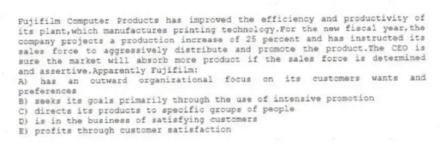 Fujifilm Computer Products has improved the efficiency and productivity of its plant,which manufactures printing technology.For the new fiscal year,the company projects a production increase of 25 percent and has instructed its sales force to aggressively distribute and promote the product.The CEO is sure the market will absorb more product if the sales force is determined and assertive.Apparently Fujifilm:
A) has an outward organizational focus on its customers wants and preferences
B) seeks its goals primarily through the use of intensive promotion
C) directs its products to specific groups of people
D) is in the business of satisfying customers
E) profits through customer satisfaction