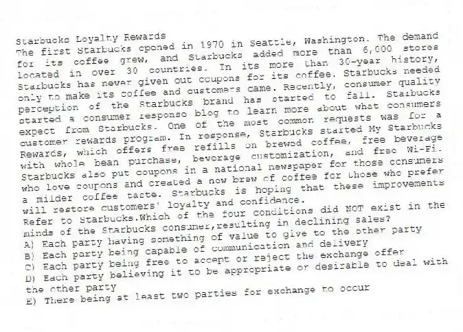 Starbucks Loyalty Rewards
The first Starbucks opened in 1970 in Seattle, Washington. The demand for its coffee grew, and Starbucks added more than 6,000 stores located in over 30 countries. In its more than 30-year history, Starbucks has never given out coupons for its coffee. Starbucks needed only to make its coffee and customers came. Recently, consumer quality perception of the Starbucks brand has started to fall. Starbucks started a consumer response blog to learn more about what consumers expect from Starbucks. One of the most common requests was for a customer rewards program. In response, Starbucks started My Starbucks Rewards, which offers free refills on brewed coffee, free beverage with whole bean purchase, beverage customization, and free Wi-Fi. Starbucks also put coupons in a national newspaper for those consumers who love coupons and created a new brew of coffee for those who prefer a milder coffee taste. Starbucks is hoping that these improvements will restore customers' loyalty and confidence.
-Refer to Starbucks.Which of the four conditions did NOT exist in the minds of the Starbucks consumer,resulting in declining sales?
A) Each party having something of value to give to the other party
B) Each party being capable of communication and delivery
C) Each party being free to accept or reject the exchange offer
D) Each party believing it to be appropriate or desirable to deal with the other party
E) There being at least two parties for exchange to occur