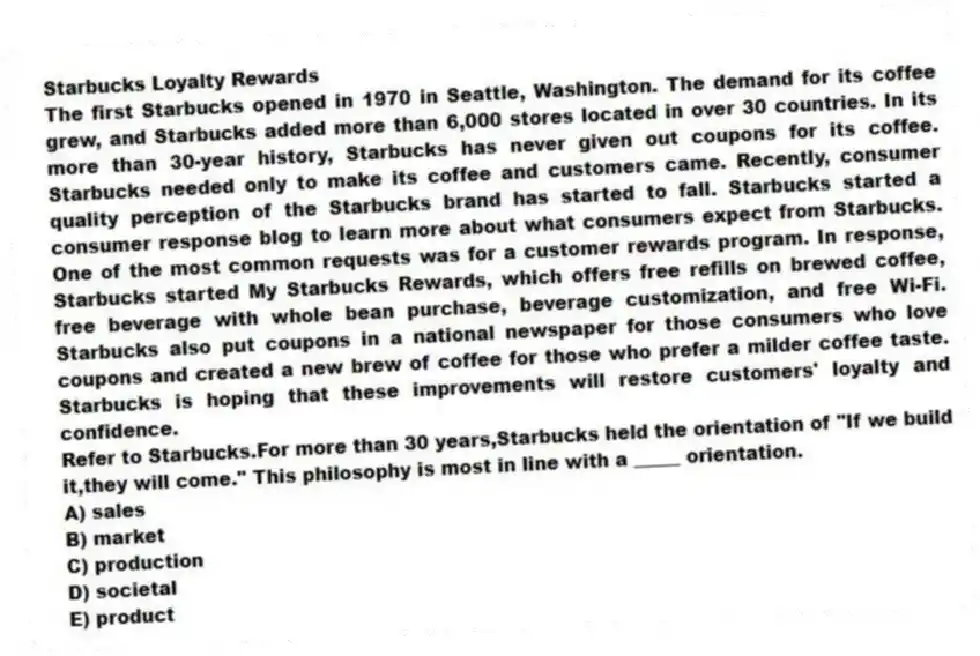 Starbucks Loyalty Rewards
The first Starbucks opened in 1970 in Seattle, Washington. The demand for its coffee grew, and Starbucks added more than 6,000 stores located in over 30 countries. In its more than 30-year history, Starbucks has never given out coupons for its coffee. Starbucks needed only to make its coffee and customers came. Recently, consumer quality perception of the Starbucks brand has started to fall. Starbucks started a consumer response blog to learn more about what consumers expect from Starbucks. One of the most common requests was for a customer rewards program. In response, Starbucks started My Starbucks Rewards, which offers free refills on brewed coffee, free beverage with whole bean purchase, beverage customization, and free Wi-Fi. Starbucks also put coupons in a national newspaper for those consumers who love coupons and created a new brew of coffee for those who prefer a milder coffee taste. Starbucks is hoping that these improvements will restore customers' loyalty and confidence.
-Refer to Starbucks.For more than 30 years,Starbucks held the orientation of "If we build it,they will come." This philosophy is most in line with a _____ orientation.
A) sales
B) market
C) production
D) societal
E) product