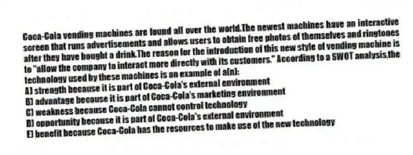 Coca-Cola vending machines are found all over the world.The newest machines have an interactive screen that runs advertisements and allows users to obtain free photos of themselves and ringtones after they have bought a drink.The reason for the introduction of this new style of vending machine is to "allow the company to interact more directly with its customers." According to a SWOT analysis,the technology used by these machines is an example of a(n):
A) strength because it is part of Coca-Cola's external environment
B) advantage because it is part of Coca-Cola's marketing environment
C) weakness because Coca-Cola cannot control technology
D) opportunity because it is part of Coca-Cola's external environment
E) benefit because Coca-Cola has the resources to make use of the new technology