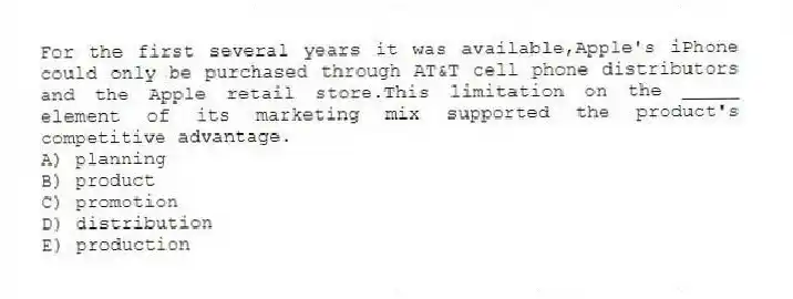 For the first several years it was available,Apple's iPhone could only be purchased through AT&T cell phone distributors and the Apple retail store.This limitation on the _____ element of its marketing mix supported the product's competitive advantage.
A) planning
B) product
C) promotion
D) distribution
E) production