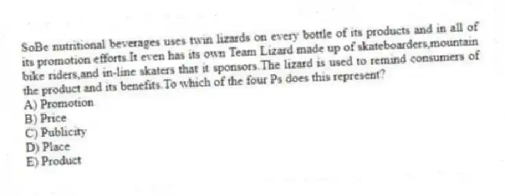SoBe nutritional beverages uses twin lizards on every bottle of its products and in all of its promotion efforts.It even has its own Team Lizard made up of skateboarders,mountain bike riders,and in-line skaters that it sponsors.The lizard is used to remind consumers of the product and its benefits.To which of the four Ps does this represent?
A) Promotion
B) Price
C) Publicity
D) Place
E) Product