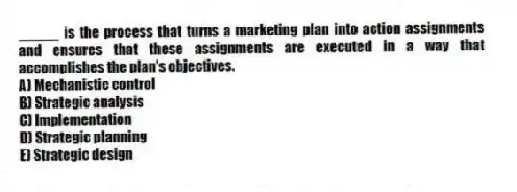 _____ is the process that turns a marketing plan into action assignments and ensures that these assignments are executed in a way that accomplishes the plan's objectives.
A) Mechanistic control
B) Strategic analysis
C) Implementation
D) Strategic planning
E) Strategic design