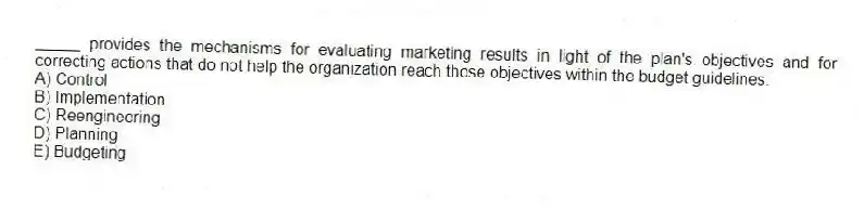 _____ provides the mechanisms for evaluating marketing results in light of the plan's objectives and for correcting actions that do not help the organization reach those objectives within the budget guidelines.
A) Control
B) Implementation
C) Reengineering
D) Planning
E) Budgeting