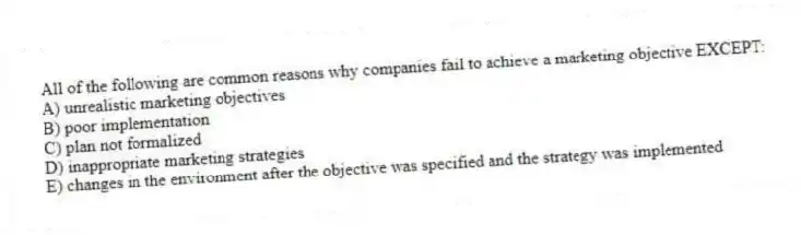 All of the following are common reasons why companies fail to achieve a marketing objective EXCEPT:
A) unrealistic marketing objectives
B) poor implementation
C) plan not formalized
D) inappropriate marketing strategies
E) changes in the environment after the objective was specified and the strategy was implemented