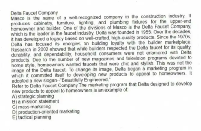 Delta Faucet Company
Masco is the name of a well-recognized company in the construction industry. It produces cabinetry, furniture, lighting, and plumbing fixtures for the upper-end homeowner and builder. One of the divisions of Masco is the Delta Faucet Company, which is the leader in the faucet industry. Delta was founded in 1955. Over the decades, it has developed a legacy based on well-crafted, high-quality products. Since the 1970s, Delta has focused its energies on building loyalty with the builder marketplace. Research in 2002 showed that while builders respected the Delta faucet for its quality, durability, and dependability, household consumers were not enamored with Delta products. Due to the number of new magazines and television programs devoted to home style, homeowners wanted faucets that were chic and stylish. This was not the image of the Delta faucet. To change its image, Delta began a marketing program in which it committed itself to developing new products to appeal to homeowners. It adopted a new slogan--"Beautifully Engineered."
-Refer to Delta Faucet Company.The marketing program that Delta designed to develop new products to appeal to homeowners is an example of:
A) strategic planning
B) a mission statement
C) mass marketing
D) production-oriented marketing
E) tactical planning