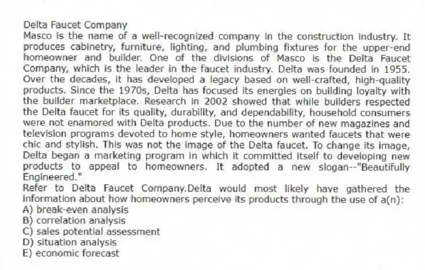 Delta Faucet Company
Masco is the name of a well-recognized company in the construction industry. It produces cabinetry, furniture, lighting, and plumbing fixtures for the upper-end homeowner and builder. One of the divisions of Masco is the Delta Faucet Company, which is the leader in the faucet industry. Delta was founded in 1955. Over the decades, it has developed a legacy based on well-crafted, high-quality products. Since the 1970s, Delta has focused its energies on building loyalty with the builder marketplace. Research in 2002 showed that while builders respected the Delta faucet for its quality, durability, and dependability, household consumers were not enamored with Delta products. Due to the number of new magazines and television programs devoted to home style, homeowners wanted faucets that were chic and stylish. This was not the image of the Delta faucet. To change its image, Delta began a marketing program in which it committed itself to developing new products to appeal to homeowners. It adopted a new slogan--"Beautifully Engineered."
-Refer to Delta Faucet Company.Delta would most likely have gathered the information about how homeowners perceive its products through the use of a(n):
A) break-even analysis
B) correlation analysis
C) sales potential assessment
D) situation analysis
E) economic forecast