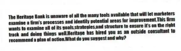 The Heritage Bank is unaware of all the many tools available that will let marketers examine a firm's processes and identify potential areas for improvement.This firm wants to examine all of its goals,strategies,and structure to ensure it's on the right track and doing things well.Heritage has hired you as an outside consultant to recommend a plan of action.What do you suggest and why?