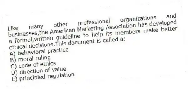 Like many other professional organizations and businesses,the American Marketing Association has developed a formal,written guideline to help its members make better ethical decisions.This document is called a:
A) behavioral practice
B) moral ruling
C) code of ethics
D) direction of value
E) principled regulation
