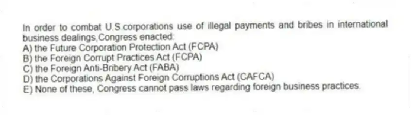 In order to combat U.S.corporations use of illegal payments and bribes in international business dealings,Congress enacted:
A) the Future Corporation Protection Act (FCPA)
B) the Foreign Corrupt Practices Act (FCPA)
C) the Foreign Anti-Bribery Act (FABA)
D) the Corporations Against Foreign Corruptions Act (CAFCA)
E) None of these, Congress cannot pass laws regarding foreign business practices.